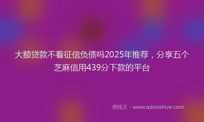 大额贷款不看征信负债吗2025年推荐，分享五个芝麻信用439分下款的平台