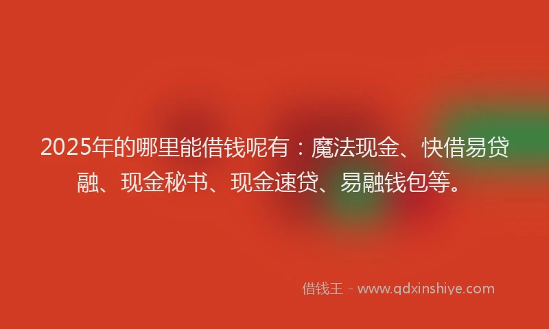 2025年的哪里能借钱呢有：魔法现金、快借易贷融、现金秘书、现金速贷、易融钱包等。