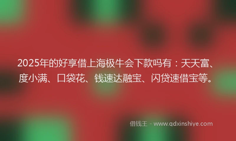 2025年的好享借上海极牛会下款吗有：天天富、度小满、口袋花、钱速达融宝、闪贷速借宝等。