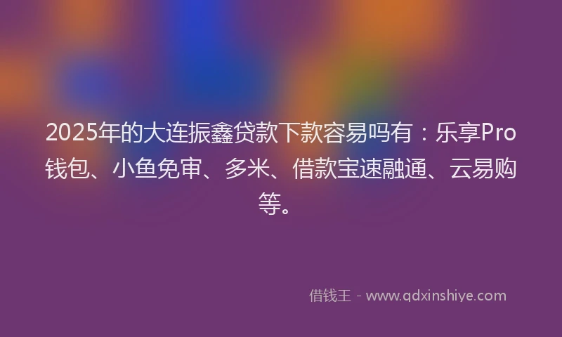 2025年的大连振鑫贷款下款容易吗有：乐享Pro钱包、小鱼免审、多米、借款宝速融通、云易购等。