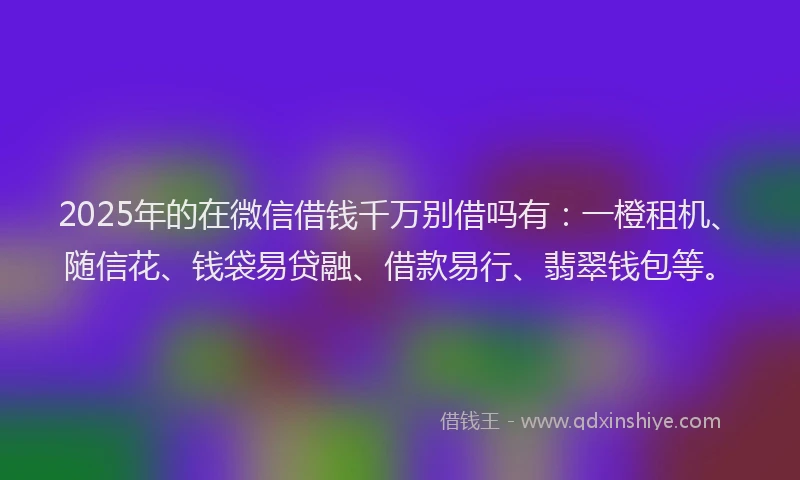 2025年的在微信借钱千万别借吗有：一橙租机、随信花、钱袋易贷融、借款易行、翡翠钱包等。