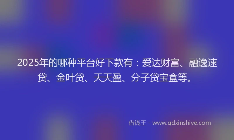2025年的哪种平台好下款有：爱达财富、融逸速贷、金叶贷、天天盈、分子贷宝盒等。