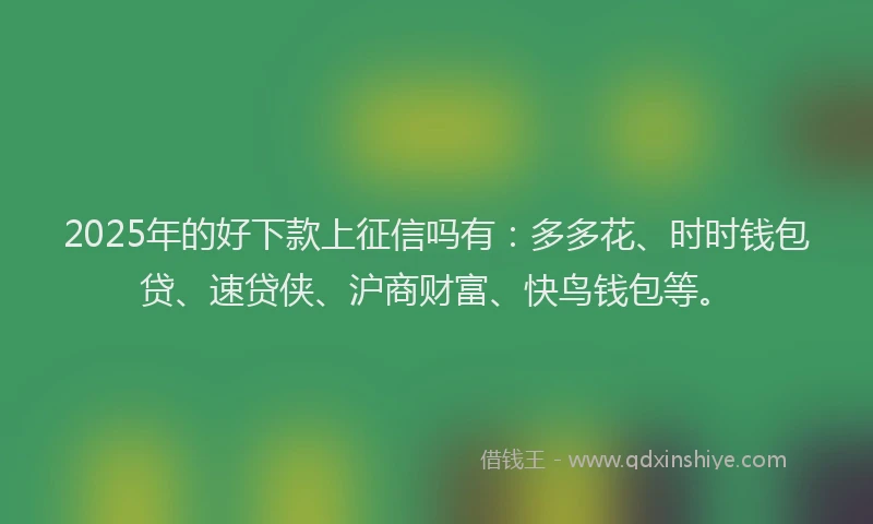 2025年的好下款上征信吗有：多多花、时时钱包贷、速贷侠、沪商财富、快鸟钱包等。