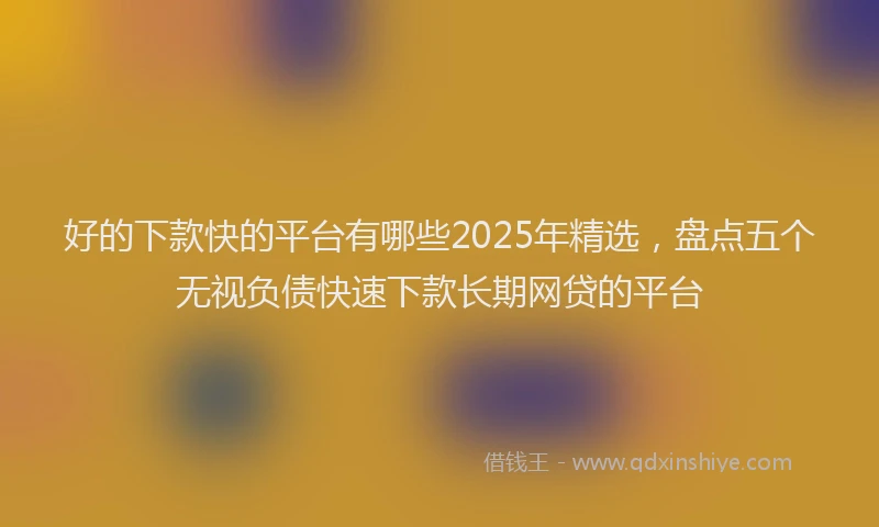 好的下款快的平台有哪些2025年精选，盘点五个无视负债快速下款长期网贷的平台