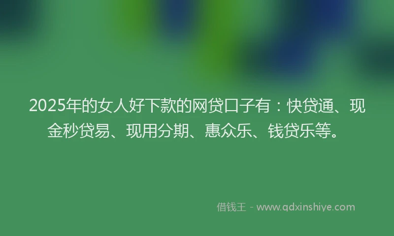 2025年的女人好下款的网贷口子有：快贷通、现金秒贷易、现用分期、惠众乐、钱贷乐等。