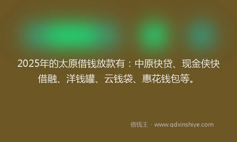 2025年的太原借钱放款有：中原快贷、现金侠快借融、洋钱罐、云钱袋、惠花钱包等。