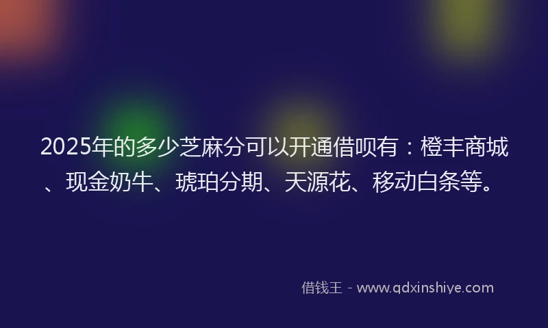 2025年的多少芝麻分可以开通借呗有：橙丰商城、现金奶牛、琥珀分期、天源花、移动白条等。