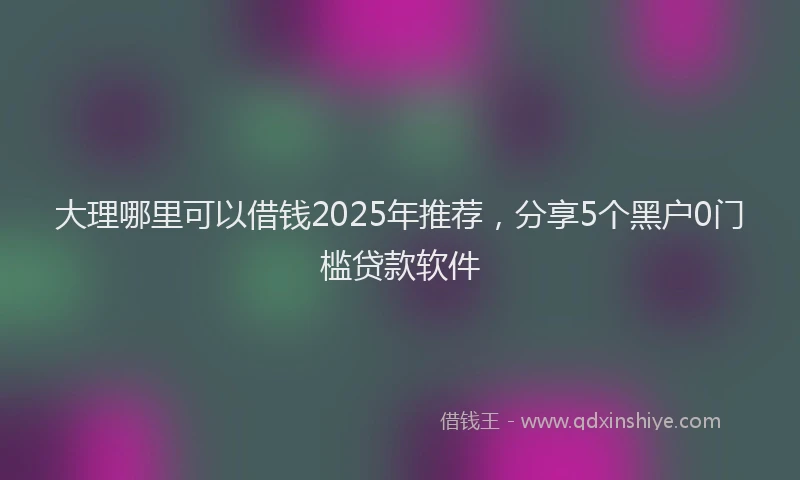 大理哪里可以借钱2025年推荐，分享5个黑户0门槛贷款软件