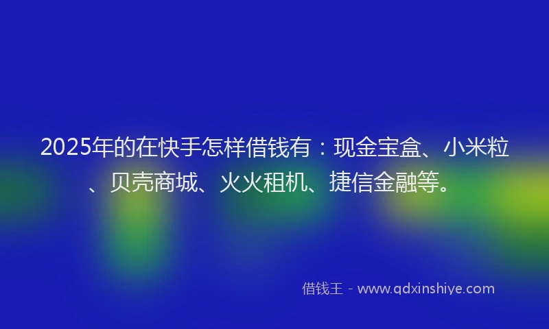 2025年的在快手怎样借钱有：现金宝盒、小米粒、贝壳商城、火火租机、捷信金融等。