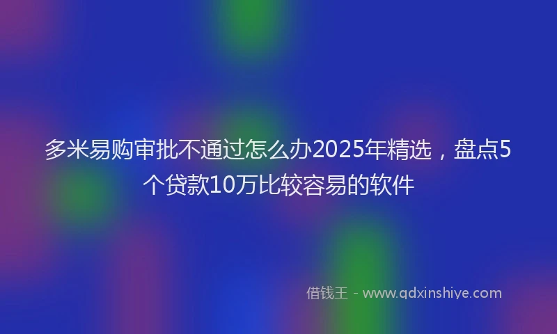 多米易购审批不通过怎么办2025年精选，盘点5个贷款10万比较容易的软件