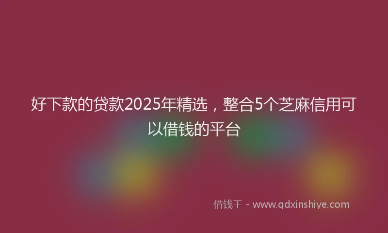 好下款的贷款2025年精选，整合5个芝麻信用可以借钱的平台