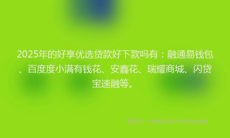 2025年的好享优选贷款好下款吗有：融通易钱包、百度度小满有钱花、安鑫花、瑞耀商城、闪贷宝速融等。