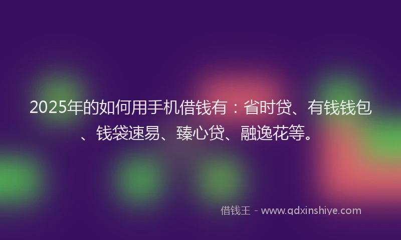 2025年的如何用手机借钱有：省时贷、有钱钱包、钱袋速易、臻心贷、融逸花等。