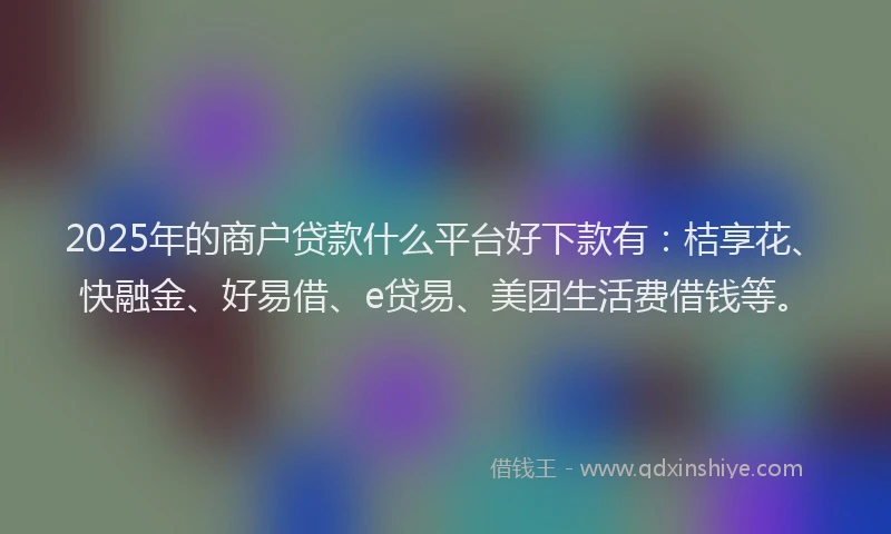 2025年的商户贷款什么平台好下款有：桔享花、快融金、好易借、e贷易、美团生活费借钱等。