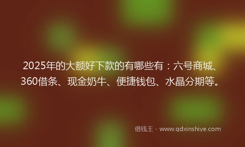 2025年的大额好下款的有哪些有：六号商城、360借条、现金奶牛、便捷钱包、水晶分期等。