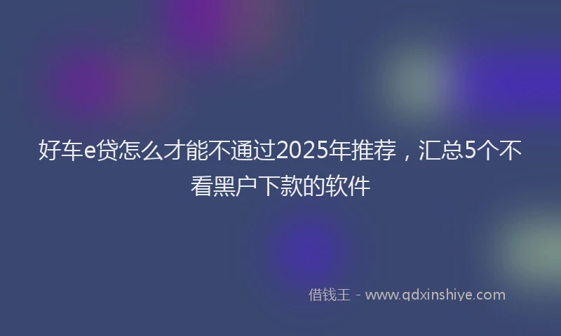 好车e贷怎么才能不通过2025年推荐，汇总5个不看黑户下款的软件