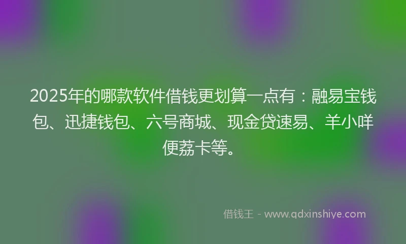 2025年的哪款软件借钱更划算一点有：融易宝钱包、迅捷钱包、六号商城、现金贷速易、羊小咩便荔卡等。