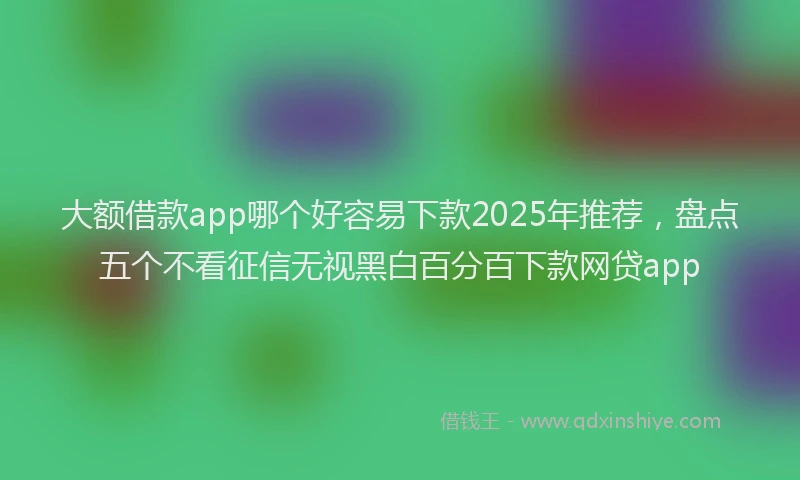 大额借款app哪个好容易下款2025年推荐，盘点五个不看征信无视黑白百分百下款网贷app