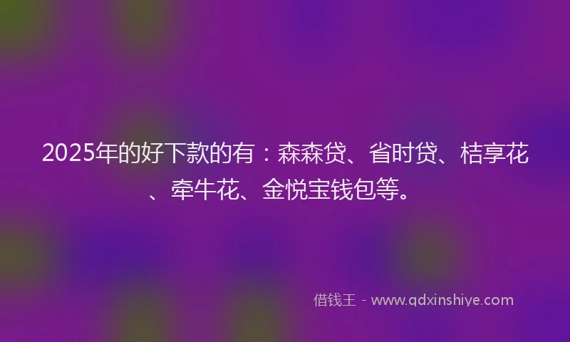 2025年的好下款的有：森森贷、省时贷、桔享花、牵牛花、金悦宝钱包等。