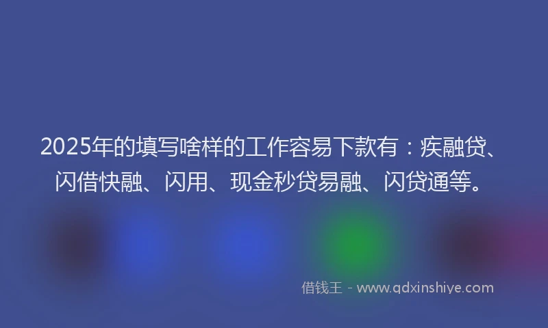 2025年的填写啥样的工作容易下款有：疾融贷、闪借快融、闪用、现金秒贷易融、闪贷通等。
