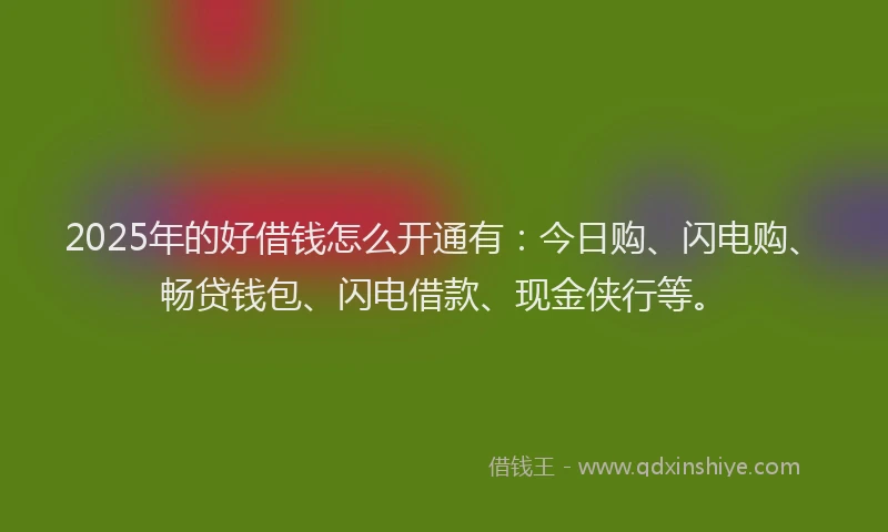 2025年的好借钱怎么开通有：今日购、闪电购、畅贷钱包、闪电借款、现金侠行等。