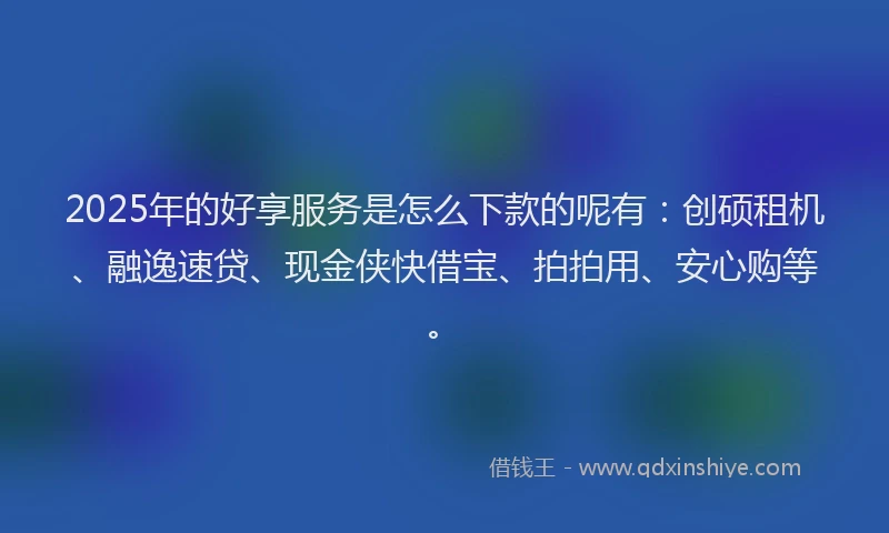 2025年的好享服务是怎么下款的呢有：创硕租机、融逸速贷、现金侠快借宝、拍拍用、安心购等。