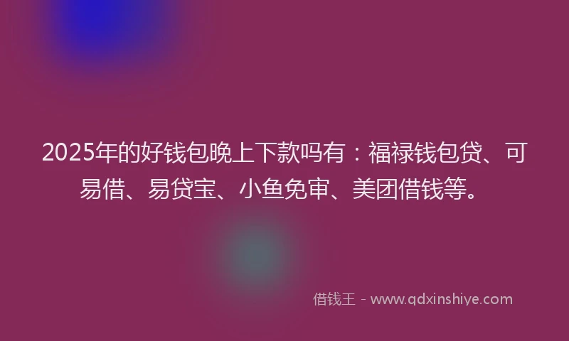 2025年的好钱包晚上下款吗有：福禄钱包贷、可易借、易贷宝、小鱼免审、美团借钱等。