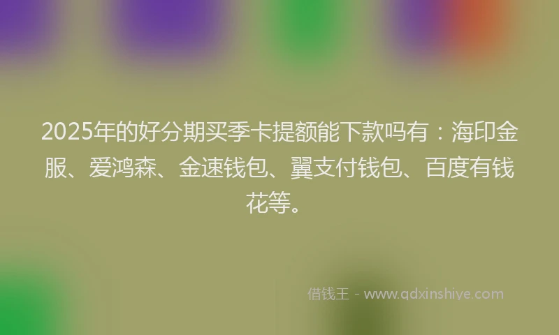 2025年的好分期买季卡提额能下款吗有：海印金服、爱鸿森、金速钱包、翼支付钱包、百度有钱花等。