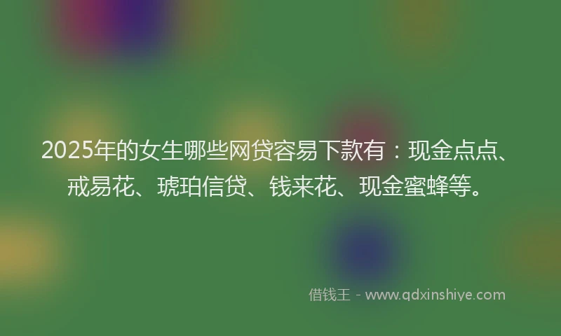2025年的女生哪些网贷容易下款有：现金点点、戒易花、琥珀信贷、钱来花、现金蜜蜂等。
