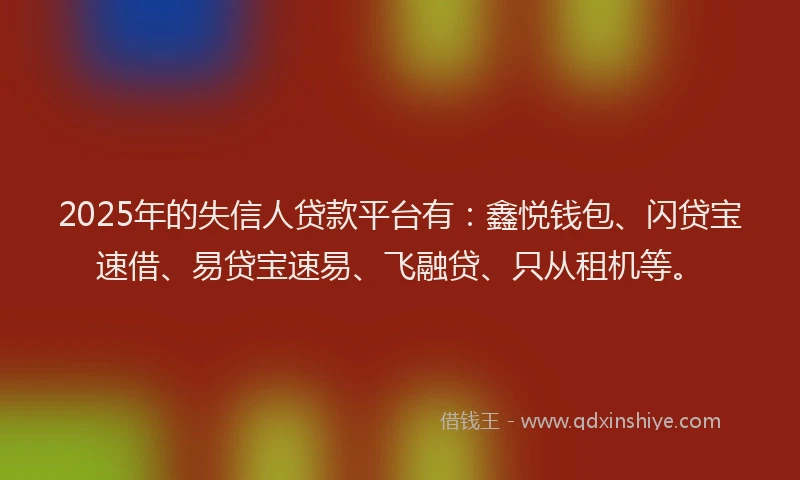 2025年的失信人贷款平台有：鑫悦钱包、闪贷宝速借、易贷宝速易、飞融贷、只从租机等。