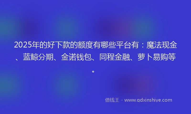 2025年的好下款的额度有哪些平台有：魔法现金、蓝鲸分期、金诺钱包、同程金融、萝卜易购等。