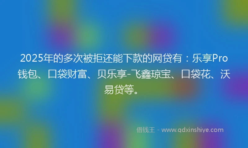 2025年的多次被拒还能下款的网贷有：乐享Pro钱包、口袋财富、贝乐享-飞鑫琼宝、口袋花、沃易贷等。