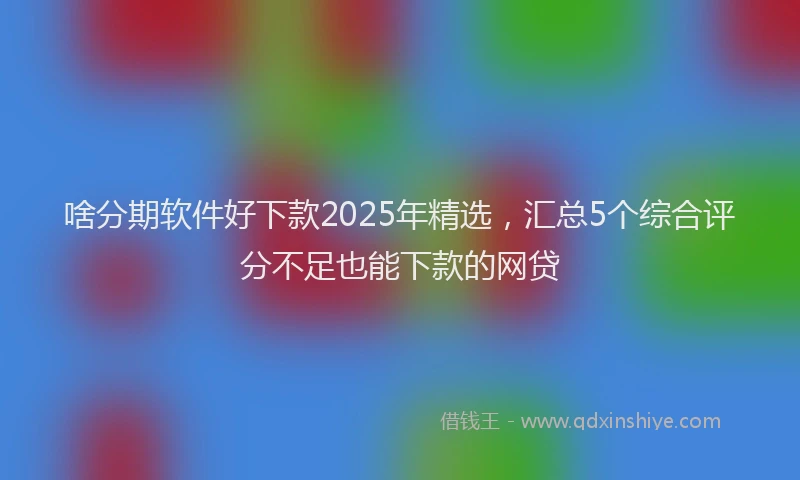 啥分期软件好下款2025年精选，汇总5个综合评分不足也能下款的网贷