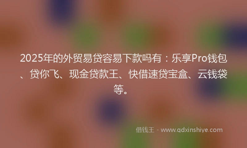 2025年的外贸易贷容易下款吗有：乐享Pro钱包、贷你飞、现金贷款王、快借速贷宝盒、云钱袋等。