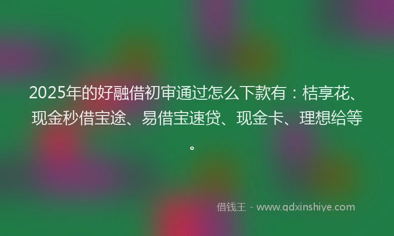 2025年的好融借初审通过怎么下款有：桔享花、现金秒借宝途、易借宝速贷、现金卡、理想给等。