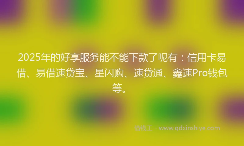 2025年的好享服务能不能下款了呢有：信用卡易借、易借速贷宝、星闪购、速贷通、鑫速Pro钱包等。