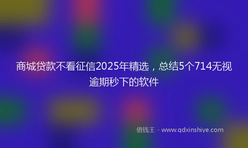 商城贷款不看征信2025年精选，总结5个714无视逾期秒下的软件