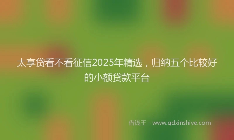 太享贷看不看征信2025年精选，归纳五个比较好的小额贷款平台