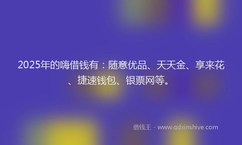 2025年的嗨借钱有：随意优品、天天金、享来花、捷速钱包、银票网等。