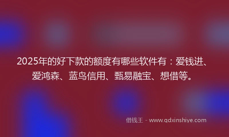 2025年的好下款的额度有哪些软件有：爱钱进、爱鸿森、蓝鸟信用、甄易融宝、想借等。
