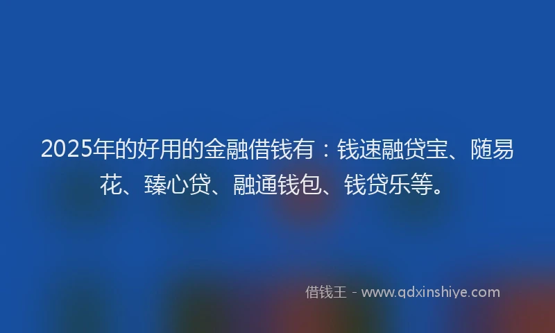 2025年的好用的金融借钱有：钱速融贷宝、随易花、臻心贷、融通钱包、钱贷乐等。