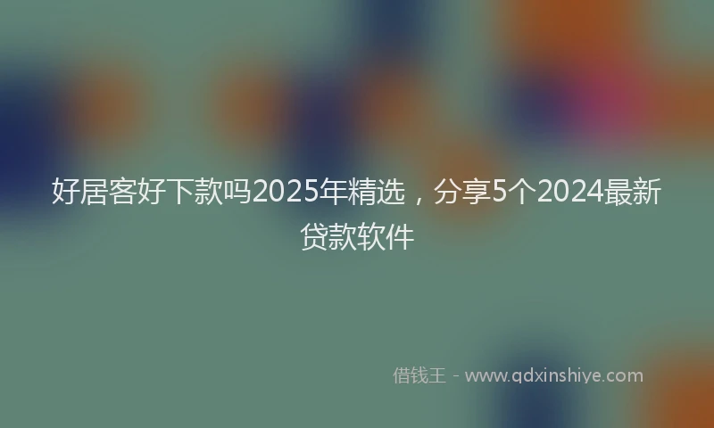 好居客好下款吗2025年精选，分享5个2024最新贷款软件
