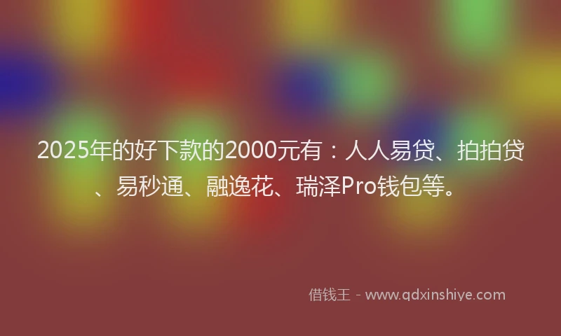 2025年的好下款的2000元有：人人易贷、拍拍贷、易秒通、融逸花、瑞泽Pro钱包等。