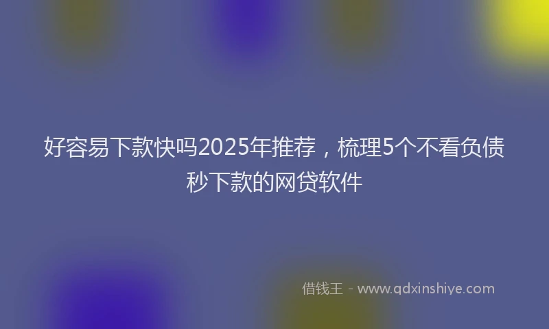 好容易下款快吗2025年推荐，梳理5个不看负债秒下款的网贷软件