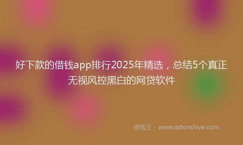 好下款的借钱app排行2025年精选，总结5个真正无视风控黑白的网贷软件