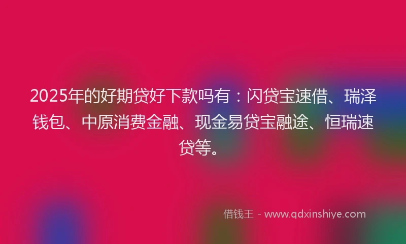 2025年的好期贷好下款吗有：闪贷宝速借、瑞泽钱包、中原消费金融、现金易贷宝融途、恒瑞速贷等。