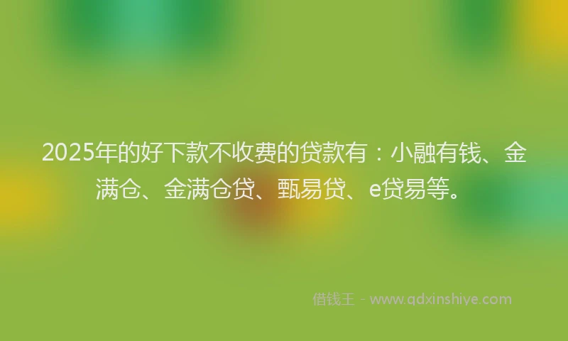 2025年的好下款不收费的贷款有：小融有钱、金满仓、金满仓贷、甄易贷、e贷易等。