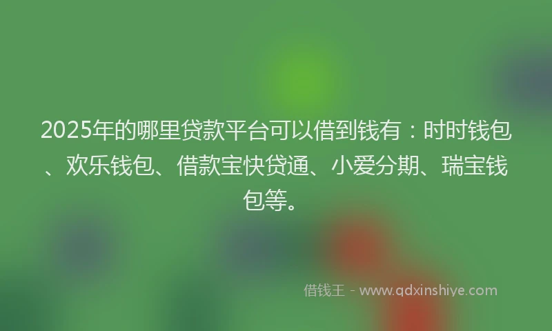 2025年的哪里贷款平台可以借到钱有：时时钱包、欢乐钱包、借款宝快贷通、小爱分期、瑞宝钱包等。