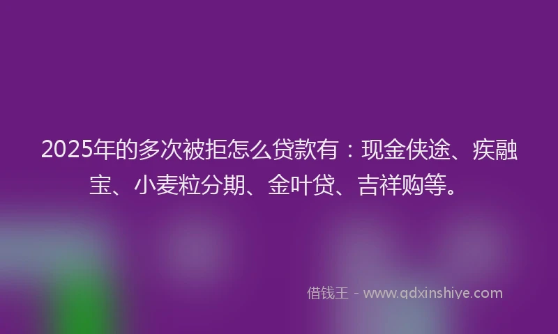 2025年的多次被拒怎么贷款有：现金侠途、疾融宝、小麦粒分期、金叶贷、吉祥购等。