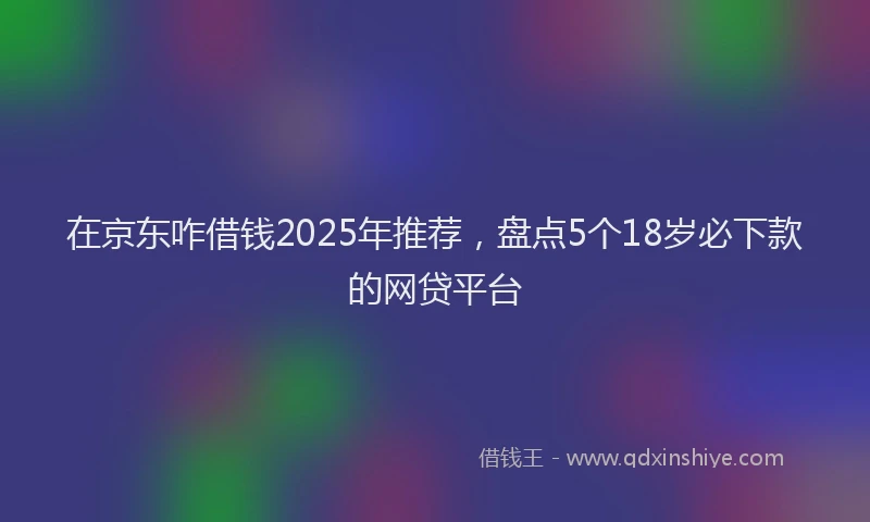在京东咋借钱2025年推荐，盘点5个18岁必下款的网贷平台